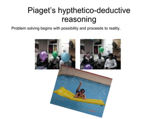 Piaget’s hypthetico-deductive reasoning Problem solving begins with possibility and proceeds to reality.