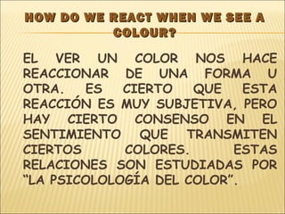 HOW DO WE REACT WHEN WE SEE AHOW DO WE REACT WHEN WE SEE A
COLOUR?COLOUR?
EL VER UN COLOR NOS HACE
REACCIONAR DE UNA FORMA U
OTRA. ES CIERTO QUE ESTA
REACCIÓN ES MUY SUBJETIVA, PERO
HAY CIERTO CONSENSO EN EL
SENTIMIENTO QUE TRANSMITEN
CIERTOS COLORES. ESTAS
RELACIONES SON ESTUDIADAS POR
“LA PSICOLOLOGÍA DEL COLOR”.
 