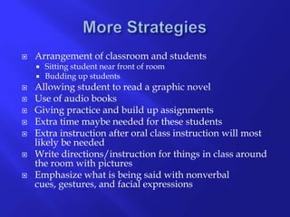 More StrategiesArrangement of classroom and studentsSitting student near front of roomBudding up studentsAllowing student to read a graphic novel Use of audio booksGiving practice and build up assignmentsExtra time maybe needed for these studentsExtra instruction after oral class instruction will most likely be neededWrite directions/instruction for things in class around the room with picturesEmphasize what is being said with nonverbal cues, gestures, and facial expressions