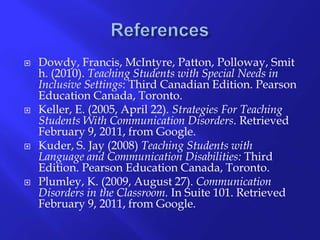 ReferencesDowdy, Francis, McIntyre, Patton, Polloway, Smith. (2010). Teaching Students with Special Needs in Inclusive Settings: Third Canadian Edition. Pearson Education Canada, Toronto. Keller, E. (2005, April 22). Strategies For Teaching Students With Communication Disorders. Retrieved February 9, 2011, from Google. Kuder, S. Jay (2008) Teaching Students with Language and Communication Disabilities: Third Edition. Pearson Education Canada, Toronto. Plumley, K. (2009, August 27). Communication Disorders in the Classroom. In Suite 101. Retrieved February 9, 2011, from Google. 