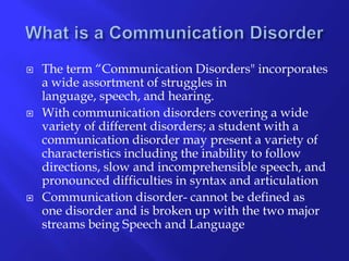 What is a Communication Disorder The term “Communication Disorders" incorporates a wide assortment of struggles in language, speech, and hearing. With communication disorders covering a wide variety of different disorders; a student with a communication disorder may present a variety of characteristics including the inability to follow directions, slow and incomprehensible speech, and pronounced difficulties in syntax and articulationCommunication disorder- cannot be defined as one disorder and is broken up with the two major streams being Speech and Language