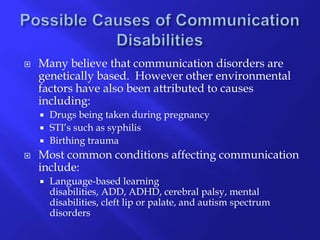 Possible Causes of Communication Disabilities Many believe that communication disorders are genetically based.  However other environmental factors have also been attributed to causes including: Drugs being taken during pregnancySTI’s such as syphilisBirthing traumaMost common conditions affecting communication include:Language-based learning disabilities, ADD, ADHD, cerebral palsy, mental disabilities, cleft lip or palate, and autism spectrum disorders 
