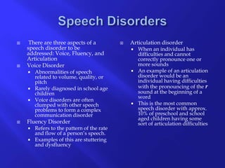 Speech Disorders There are three aspects of a speech disorder to be addressed: Voice, Fluency, and ArticulationVoice DisorderAbnormalities of speech related to volume, quality, or pitchRarely diagnosed in school age children Voice disorders are often clumped with other speech problems to form a complex communication disorder  Fluency DisorderRefers to the pattern of the rate and flow of a person’s speech.Examples of this are stuttering and dysfluencyArticulation disorderWhen an individual has difficulties and cannot correctly pronounce one or more soundsAn example of an articulation disorder would be an individual having difficulties with the pronouncing of the rsound at the beginning of a wordThis is the most common speech disorder with approx. 10% of preschool and school aged children having some sort of articulation difficulties