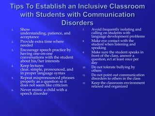 Tips To Establish an Inclusive Classroom with Students with Communication Disorders Show understanding, patience, and acceptanceProvide extra time where neededEncourage speech practice by having one-on-one conversations with the student about his/her interestsKeep lectures clear, simple, pronounced, and in proper language syntaxRepeat mispronounced phrases properly as a question so it does not seem like criticism Never mimic a child with a speech disorder Avoid frequently isolating and calling on students with language development problemsMake eye contact with the student when listening and speakingMake sure the student speaks in front of the class, answer a question, ect at least once per dayDo not tolerate bullying by othersDo not point out communication disorders to others in the classKeep the classroom environment relaxed and organized