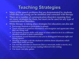 Teaching StrategiesMany of the speech problems that are demonstrated by students while they are young can be modified and corrected with therapyThere are a number of communication disorders meaning there are many strategies for them, but most can be used for any type of communication disorders.While therapy is taking place strategies for educators can also aid:Encourage students to participate in groupsTeach students to reinforce themselves and recognize and appreciate when they are doing wellLet students practice skills with peers so when asked to do it in a different situation student is more comfortableLet students record themselves and you to distinguish between right and wrong speechDevelop strategies with the student to address those situations which make them most nervousUse real life activities in classroom (have a newscast, make a movie, etc.)Storytelling and class/group reading followed with writingUse music and play games