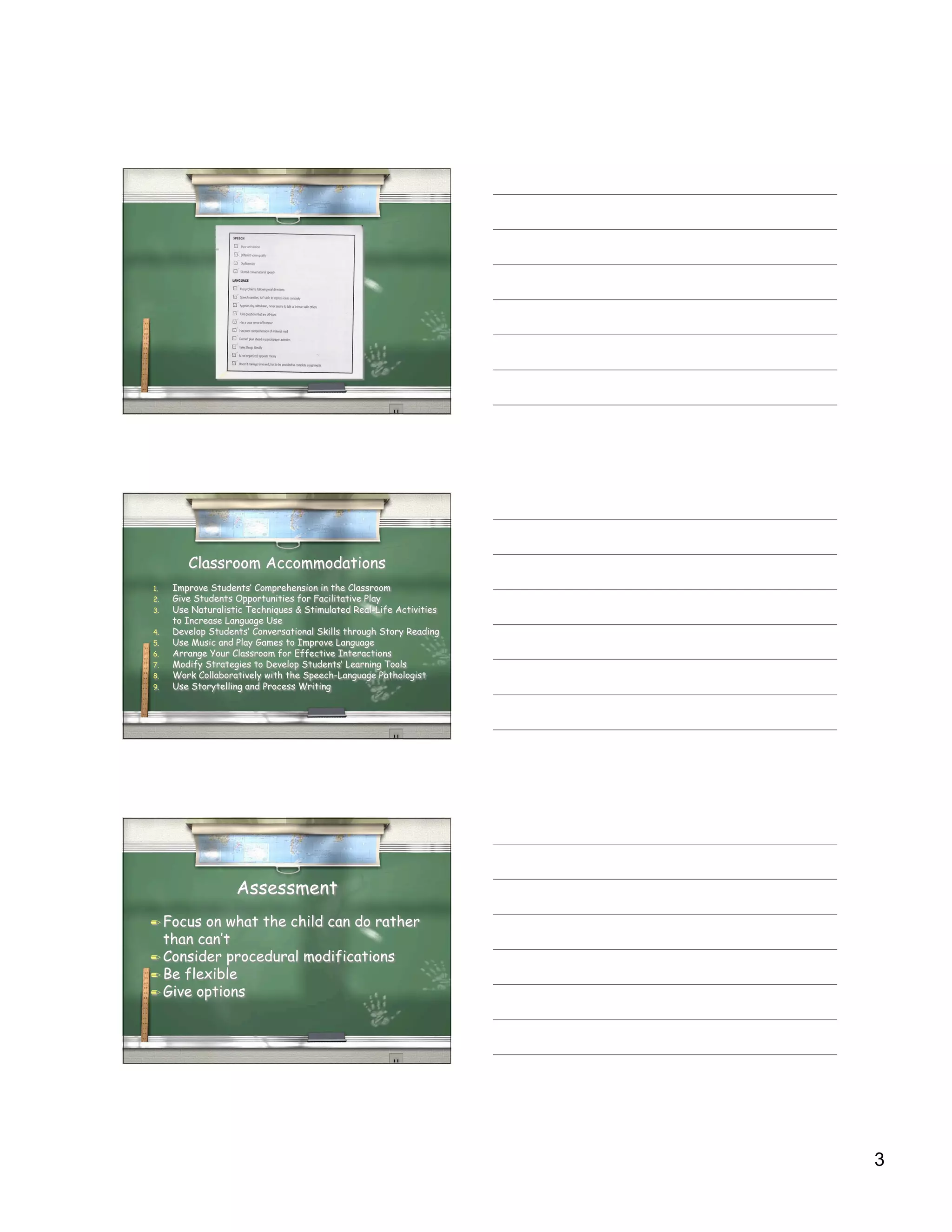 Classroom Accommodations
1.   Improve Students’ Comprehension in the Classroom
2.   Give Students Opportunities for Facilitative Play
3.   Use Naturalistic Techniques & Stimulated Real-Life Activities
     to Increase Language Use
4.   Develop Students’ Conversational Skills through Story Reading
5.   Use Music and Play Games to Improve Language
6.   Arrange Your Classroom for Effective Interactions
7.   Modify Strategies to Develop Students’ Learning Tools
8.   Work Collaboratively with the Speech-Language Pathologist
9.   Use Storytelling and Process Writing




                   Assessment
 Focus on what the child can do rather
  than can’t
 Consider procedural modifications
 Be flexible
 Give options




                                                                     3
 