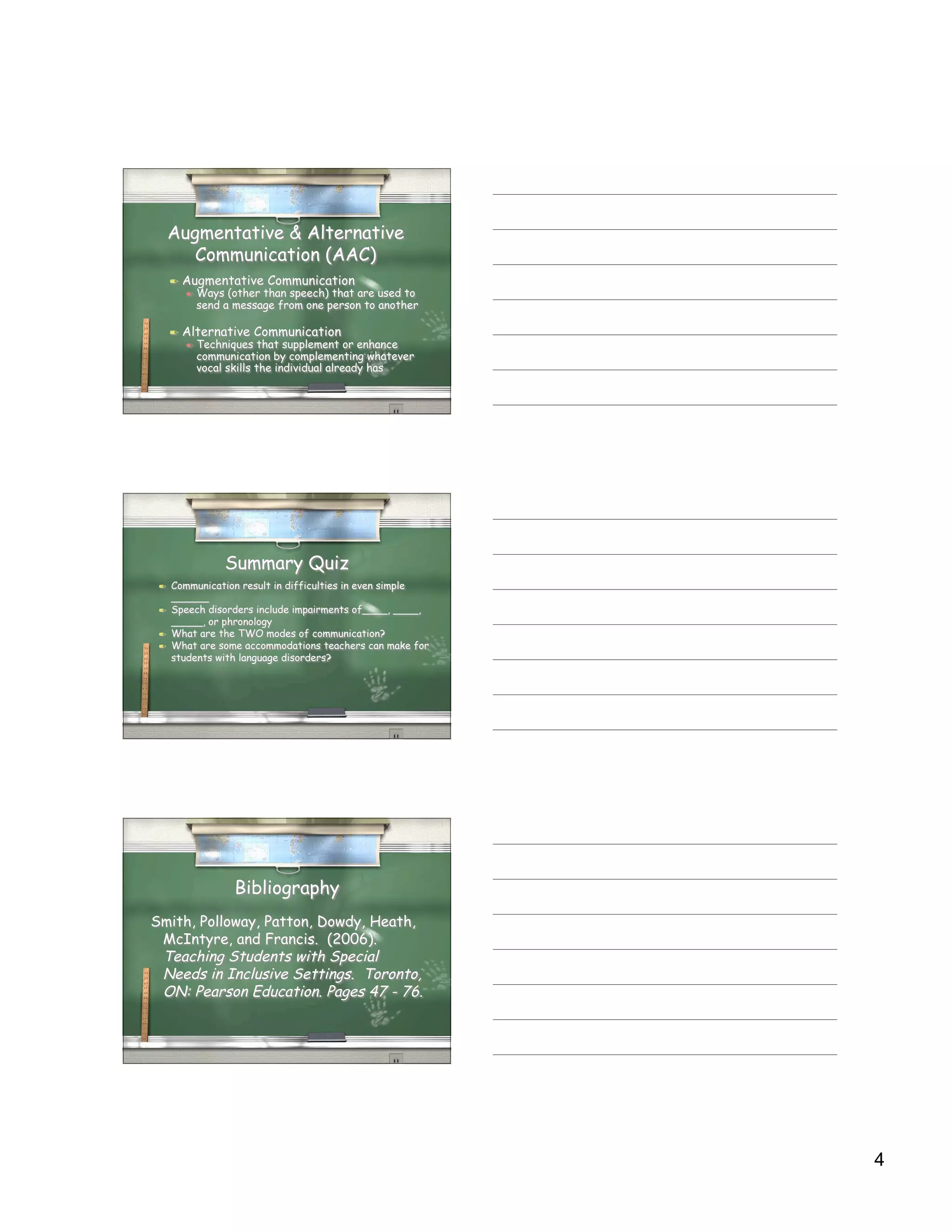 Augmentative & Alternative
        Communication (AAC)
        Augmentative Communication
            Ways (other than speech) that are used to
             send a message from one person to another

        Alternative Communication
            Techniques that supplement or enhance
             communication by complementing whatever
             vocal skills the individual already has




                  Summary Quiz
    Communication result in difficulties in even simple
     ______
    Speech disorders include impairments of____, ____,
     _____, or phronology
    What are the TWO modes of communication?
    What are some accommodations teachers can make for
     students with language disorders?




                    Bibliography
Smith, Polloway, Patton, Dowdy, Heath,
 McIntyre, and Francis. (2006).
 Teaching Students with Special
 Needs in Inclusive Settings. Toronto,
 ON: Pearson Education. Pages 47 - 76.




                                                           4
 