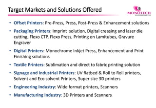 Target Markets and Solutions Offered
• Offset Printers: Pre-Press, Press, Post-Press & Enhancement solutions
• Packaging Printers: Imprint solution, Digital creasing and laser die
cutting, Flexo CTP, Flexo Press, Printing on Lamitubes, Gravure
Engraver
• Digital Printers: Monochrome Inkjet Press, Enhancement and Print
Finishing solutions
• Textile Printers: Sublimation and direct to fabric printing solution
• Signage and Industrial Printers: UV flatbed & Roll to Roll printers,
Solvent and Eco solvent Printers, Super size 3D printers
• Engineering Industry: Wide format printers, Scanners
• Manufacturing Industry: 3D Printers and Scanners
 