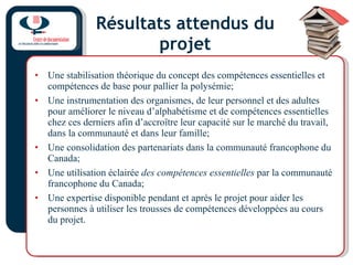 Résultats attendus du projet Une stabilisation théorique du concept des compétences essentielles et compétences de base pour pallier la polysémie; Une instrumentation des organismes, de leur personnel et des adultes pour améliorer le niveau d’alphabétisme et de compétences essentielles chez ces derniers afin d’accroître leur capacité sur le marché du travail, dans la communauté et dans leur famille; Une consolidation des partenariats dans la communauté francophone du Canada; Une utilisation éclairée  des compétences essentielles  par la communauté francophone du Canada; Une expertise disponible pendant et après le projet pour aider les personnes à utiliser les trousses de compétences développées au cours du projet. 