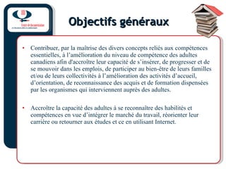 Objectifs généraux Contribuer, par la maîtrise des divers concepts reliés aux compétences essentielles, à l’amélioration du niveau de compétence des adultes canadiens afin d'accroître leur capacité de s’insérer, de progresser et de se mouvoir dans les emplois, de participer au bien-être de leurs familles et/ou de leurs collectivités à l’amélioration des activités d’accueil, d’orientation, de reconnaissance des acquis et de formation dispensées par les organismes qui interviennent auprès des adultes. Accroître la capacité des adultes à se reconnaître des habilités et compétences en vue d’intégrer le marché du travail, réorienter leur carrière ou retourner aux études et ce en utilisant Internet.  