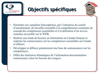 Objectifs spécifiques Permettre aux canadiens francophones, par l’entremise du comité d’encadrement, de travailler ensemble à la compréhension commune du concept des compétences essentielles et à la définition d’un service commun accessible sur le WEB; Réaliser une étude de besoins en information au Canada français et explorer les connaissances sur les compétences essentielles au Canada et ailleurs; Développer et diffuser gratuitement une base de connaissances sur les compétences; Offrir des itinéraires thématiques de l’information-documentation-connaissance selon les besoins des usagers; 