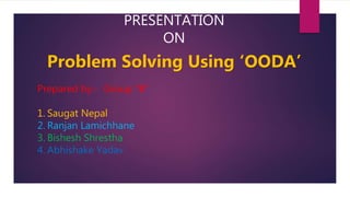 PRESENTATION
ON
Problem Solving Using ‘OODA’
Prepared by:- Group “B”
1. Saugat Nepal
2. Ranjan Lamichhane
3. Bishesh Shrestha
4. Abhishake Yadav
 