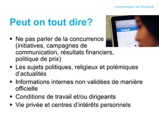 Peut on tout dire?
 Ne pas parler de la concurrence
(initiatives, campagnes de
communication, résultats financiers,
politique de prix)
 Les sujets politiques, religieux et polémiques
d’actualités
 Informations internes non validées de manière
officielle
 Conditions de travail et/ou dirigeants
 Vie privée et centres d’intérêts personnels
Communiquer sur Facebook
 