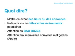 Quoi dire?
• Mettre en avant des lieux ou des annonces
• Rebondir sur les fêtes et les évènements
populaires
• Attention au BAD BUZZZ
• Attention aux mauvaises nouvelles mal gérées
(Apple)
Communiquer sur Facebook
 