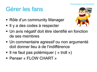 Gérer les fans
 Rôle d’un community Manager
 Il y a des codes à respecter
 Un avis négatif doit être identifié en fonction
de ses membres
 Un commentaire agressif ou non argumenté
doit donner lieu à de l’indifférence
 Il ne faut pas polémiquer ( « troll »)
 Penser « FLOW CHART »
Communiquer sur Facebook
 