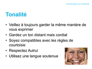 Tonalité
• Veillez à toujours garder la même manière de
vous exprimer
• Gardez un ton distant mais cordial
• Soyez compatibles avec les règles de
courtoisie
• Respectez Autrui
• Utilisez une langue soutenue
Communiquer sur Facebook
 