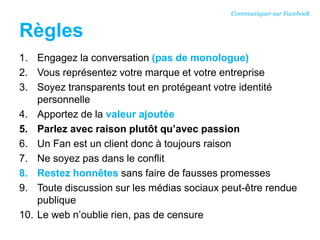 Règles
1. Engagez la conversation (pas de monologue)
2. Vous représentez votre marque et votre entreprise
3. Soyez transparents tout en protégeant votre identité
personnelle
4. Apportez de la valeur ajoutée
5. Parlez avec raison plutôt qu’avec passion
6. Un Fan est un client donc à toujours raison
7. Ne soyez pas dans le conflit
8. Restez honnêtes sans faire de fausses promesses
9. Toute discussion sur les médias sociaux peut-être rendue
publique
10. Le web n’oublie rien, pas de censure
Communiquer sur Facebook
 