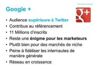 Google +
• Audience supérieure à Twitter
• Contribue au référencement
• 11 Millions d’inscrits
• Reste une énigme pour les marketeurs
• Plutôt bien pour des marchés de niche
• Peine à fidéliser les internautes de
manière générale
• Réseau en croissance
Les autres réseaux
 