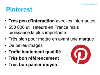 Pinterest
• Très peu d’interaction avec les internautes
• 550 000 utilisateurs en France mais
croissance la plus importante
• Très bien pour mettre en avant une marque
• De belles images
• Trafic hautement qualifié
• Très bon référencement
• Très bon panier moyen
Les autres réseaux
 