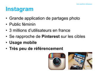 Instagram
• Grande application de partages photo
• Public féminin
• 3 millions d’utilisateurs en france
• Se rapproche de Pinterest sur les cibles
• Usage mobile
• Très peu de référencement
Les autres réseaux
 