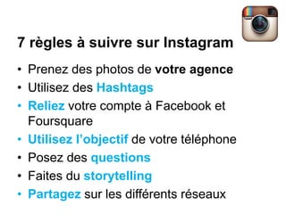 7 règles à suivre sur Instagram
• Prenez des photos de votre agence
• Utilisez des Hashtags
• Reliez votre compte à Facebook et
Foursquare
• Utilisez l’objectif de votre téléphone
• Posez des questions
• Faites du storytelling
• Partagez sur les différents réseaux
 