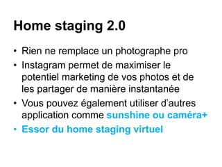 Home staging 2.0
• Rien ne remplace un photographe pro
• Instagram permet de maximiser le
potentiel marketing de vos photos et de
les partager de manière instantanée
• Vous pouvez également utiliser d’autres
application comme sunshine ou caméra+
• Essor du home staging virtuel
 