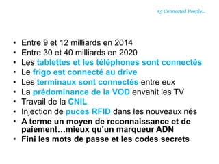 • Entre 9 et 12 milliards en 2014
• Entre 30 et 40 milliards en 2020
• Les tablettes et les téléphones sont connectés
• Le frigo est connecté au drive
• Les terminaux sont connectés entre eux
• La prédominance de la VOD envahit les TV
• Travail de la CNIL
• Injection de puces RFID dans les nouveaux nés
• A terme un moyen de reconnaissance et de
paiement…mieux qu’un marqueur ADN
• Fini les mots de passe et les codes secrets
#5 Connected People…
 