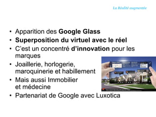 • Apparition des Google Glass
• Superposition du virtuel avec le réel
• C’est un concentré d’innovation pour les
marques
• Joaillerie, horlogerie,
maroquinerie et habillement
• Mais aussi Immobilier
et médecine
• Partenariat de Google avec Luxotica
La Réalité augmentée
 