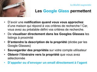 • D’avoir une notification quand vous vous approchez
d’une maison qui répond à vos critères de recherche ! Car,
vous avez au préalable défini vos critères de recherche.
• De visualiser directement dans les Googles Glasses les
listings à proximité
• D’entendre la description de la propriété (dictée par les
Google Glasses)
• Sauvegarder des propriétés sur votre compte utilisateur
• Obtenir l’itinéraire vers la propriété que vous avez
sélectionnée
• D’appeler ou d’envoyer un email directement à l’agent
Les Google Glass permettent
La Réalité augmentée
 