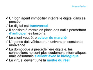  Un bon agent immobilier intègre le digital dans sa
pensée
 Le digital est transversal
 Il consiste à mettre en place des outils permettant
d’anticiper les besoins
 Le client veut être acteur du marché
 L’agence doit véhiculer un univers en constante
mouvance
 La domotique à précédé l’ère digitale, les
connections ne sont plus seulement informatiques
mais désormais s’allient avec le biologique
 Le virtuel devient une la moitié du réel
En conclusion
 