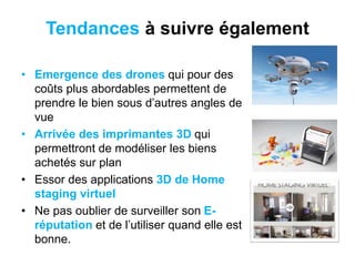 Tendances à suivre également
• Emergence des drones qui pour des
coûts plus abordables permettent de
prendre le bien sous d’autres angles de
vue
• Arrivée des imprimantes 3D qui
permettront de modéliser les biens
achetés sur plan
• Essor des applications 3D de Home
staging virtuel
• Ne pas oublier de surveiller son E-
réputation et de l’utiliser quand elle est
bonne.
 