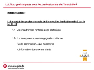 Loi Alur: quels impacts pour les professionnels de l’immobilier?
INTRODUCTION
I - Le statut des professionnels de l’immobilier institutionnalisé par la
loi ALUR
1.1- Un encadrement renforcé de la profession
1.2- La transparence comme gage de confiance
•De la commission…aux honoraires
•L’information due aux mandants
 
