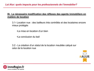 Loi Alur: quels impacts pour les professionnels de l’immobilier?
III- La nécessaire modification des réflexes des agents immobiliers en
matière de location
3.1- Location nue : des bailleurs très contrôlés et des locataires encore
mieux protégés
•La mise en location d’un bien
•La conclusion du bail
3.2 - La création d’un statut de la location meublée calqué sur
celui de la location nue
 