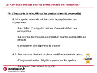 Loi Alur: quels impacts pour les professionnels de l’immobilier?
IV- L’impact de la loi ALUR sur les gestionnaires de copropriété
4.1- Le syndic, acteur de la lutte contre la paupérisation des
copropriétés
•La création d’un registre national d’immatriculation des
copropriétés
•La réforme des mesures de protection pour les copropriétés en
difficulté
•L’anticipation des dépenses de travaux
4.2 - Des mesures illustrant un climat de défiance vis-à-vis des syndics
•L’augmentation des obligations pesant sur les syndics
•La mise en concurrence du syndic
 