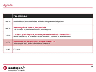 Agenda
23
Programme
09.20 Présentation de la matinée & introduction par ImmoRegion.fr
09.30
immoRegion.fr, bilan et perspectives
Tim PITTEVILS – Directeur Général d’immoRegion.fr
10.00
Loi Alur: quels impacts pour les professionnels de l’immobilier?
Maître Bylitis MARTIN et Maître Claudia THIRION – Avocates en droit immobilier
11.00
Immobilier: un secteur qui s’adapte au Web 2.0
Jean-Philippe BRECHON – Directeur de LOR WEB
11.45 Cocktail
 