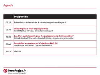 Agenda
Programme
09.20 Présentation de la matinée & introduction par ImmoRegion.fr
09.30
immoRegion.fr, bilan et perspectives
Tim PITTEVILS – Directeur Général d’immoRegion.fr
10.00
Loi Alur: quels impacts pour les professionnels de l’immobilier?
Maître Bylitis MARTIN et Maître Claudia THIRION – Avocates en droit immobilier
11.00
Immobilier: un secteur qui s’adapte au Web 2.0
Jean-Philippe BRECHON – Directeur de LOR WEB
11.45 Cocktail
 