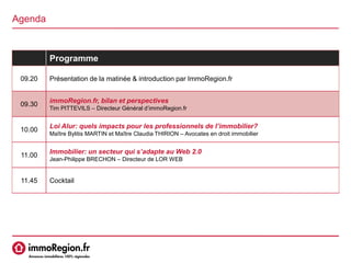 Agenda
Programme
09.20 Présentation de la matinée & introduction par ImmoRegion.fr
09.30
immoRegion.fr, bilan et perspectives
Tim PITTEVILS – Directeur Général d’immoRegion.fr
10.00
Loi Alur: quels impacts pour les professionnels de l’immobilier?
Maître Bylitis MARTIN et Maître Claudia THIRION – Avocates en droit immobilier
11.00
Immobilier: un secteur qui s’adapte au Web 2.0
Jean-Philippe BRECHON – Directeur de LOR WEB
11.45 Cocktail
 