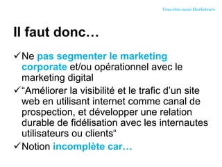 Il faut donc…
Ne pas segmenter le marketing
corporate et/ou opérationnel avec le
marketing digital
“Améliorer la visibilité et le trafic d’un site
web en utilisant internet comme canal de
prospection, et développer une relation
durable de fidélisation avec les internautes
utilisateurs ou clients“
Notion incomplète car…
Vous êtes aussi Marketeurs
 