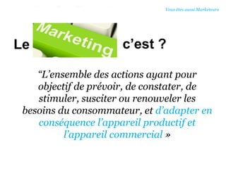 c’est ?
“L’ensemble des actions ayant pour
objectif de prévoir, de constater, de
stimuler, susciter ou renouveler les
besoins du consommateur, et d’adapter en
conséquence l’appareil productif et
l’appareil commercial »
Le
Vous êtes aussi Marketeurs
 