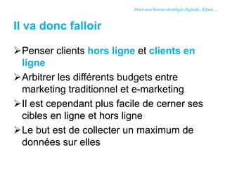 Il va donc falloir
Penser clients hors ligne et clients en
ligne
Arbitrer les différents budgets entre
marketing traditionnel et e-marketing
Il est cependant plus facile de cerner ses
cibles en ligne et hors ligne
Le but est de collecter un maximum de
données sur elles
Pour une bonne stratégie digitale, il faut….
 