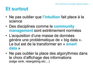 Et surtout
• Ne pas oublier que l’intuition fait place à la
science
• Des disciplines comme le community
management sont extrêmement normées
• L’acquisition d’une masse de données
génère une problématique de « big data ».
Le but est de la transformer en « smart
data »
• Ne pas oublier la place des algorythmes dans
le choix d’affichage des informations
(edge rank, retargeting etc…)
Pour une bonne stratégie digitale, il faut….
 