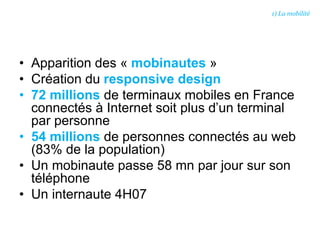 • Apparition des « mobinautes »
• Création du responsive design
• 72 millions de terminaux mobiles en France
connectés à Internet soit plus d’un terminal
par personne
• 54 millions de personnes connectés au web
(83% de la population)
• Un mobinaute passe 58 mn par jour sur son
téléphone
• Un internaute 4H07
1) La mobilité
 