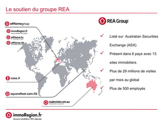  Listé sur Australian Securities
Exchange (ASX)
 Présent dans 6 pays avec 13
sites immobiliers
 Plus de 29 millions de visites
par mois au global
 Plus de 500 employés
Le soutien du groupe REA
 