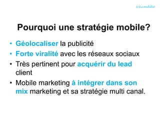 Pourquoi une stratégie mobile?
• Géolocaliser la publicité
• Forte viralité avec les réseaux sociaux
• Très pertinent pour acquérir du lead
client
• Mobile marketing à intégrer dans son
mix marketing et sa stratégie multi canal.
1) La mobilité
 