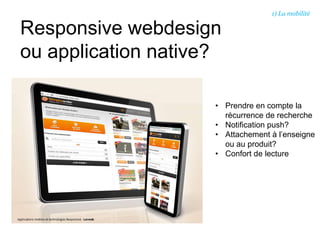 Responsive webdesign
ou application native?
• Prendre en compte la
récurrence de recherche
• Notification push?
• Attachement à l’enseigne
ou au produit?
• Confort de lecture
1) La mobilité
 