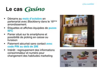  Démarre au mois d’octobre en
partenariat avec Blackberry dans le 16ème
arrondissement.
 Etiquettes et affiches équipées de puces
NFC
 Panier situé sur le smartphone et
possibilité de picking en caisse ou
livraison
 Paiement sécurisé sans contact avec
code PIN au delà de 20€
 Intérêt : regroupement des informations
consommateur et numéro pour
changement des habitudes marketing
Le cas
1) La mobilité
 