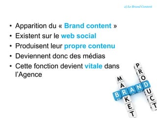 • Apparition du « Brand content »
• Existent sur le web social
• Produisent leur propre contenu
• Deviennent donc des médias
• Cette fonction devient vitale dans
l’Agence
2) Le Brand Content
 