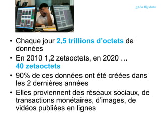 • Chaque jour 2,5 trillions d’octets de
données
• En 2010 1,2 zetaoctets, en 2020 …
40 zetaoctets
• 90% de ces données ont été créées dans
les 2 dernières années
• Elles proviennent des réseaux sociaux, de
transactions monétaires, d’images, de
vidéos publiées en lignes
3) La Big data
 