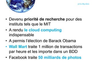 • Devenu priorité de recherche pour des
instituts tels que le MIT
• A rendu le cloud computing
indispensable
• A permis l’élection de Barack Obama
• Wall Mart traite 1 million de transactions
par heure et les importe dans un BDD
• Facebook traite 50 milliards de photos
3) La Big data
 