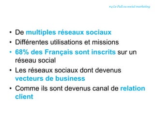 • De multiples réseaux sociaux
• Différentes utilisations et missions
• 68% des Français sont inscrits sur un
réseau social
• Les réseaux sociaux dont devenus
vecteurs de business
• Comme ils sont devenus canal de relation
client
#4 Le Pull ou social marketing
 